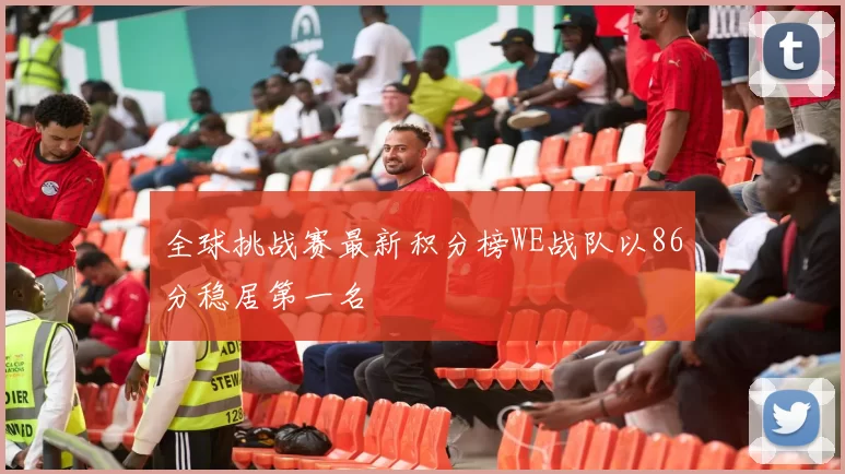 全球挑战赛最新积分榜WE战队以86分稳居第一名