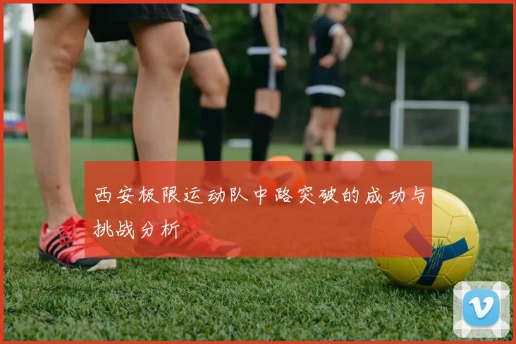 西安极限运动队中路突破的成功与挑战分析