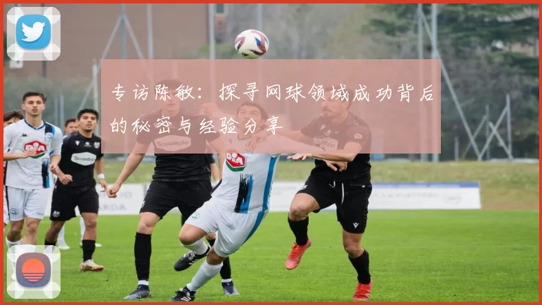 专访陈敏：探寻网球领域成功背后的秘密与经验分享