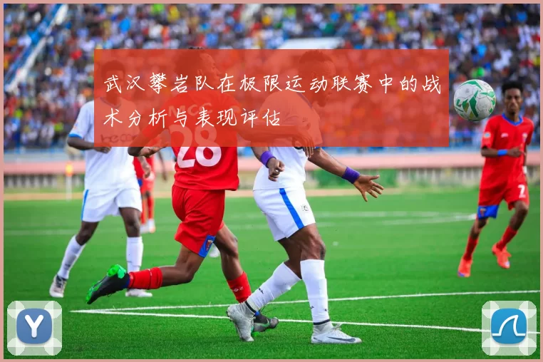 武汉攀岩队在极限运动联赛中的战术分析与表现评估