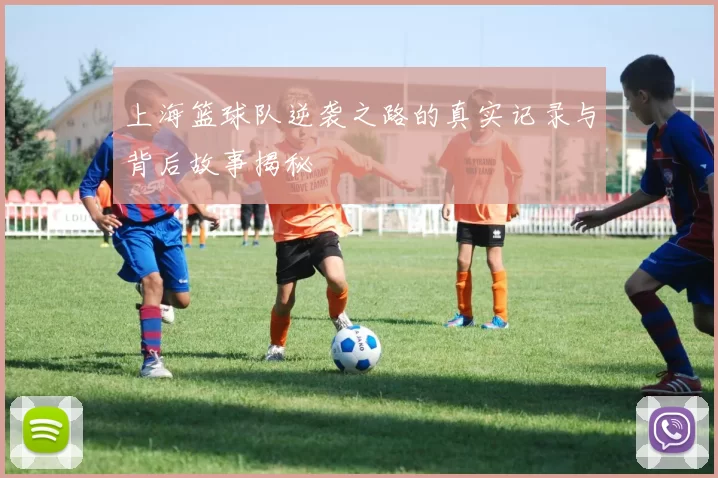 上海篮球队逆袭之路的真实记录与背后故事揭秘