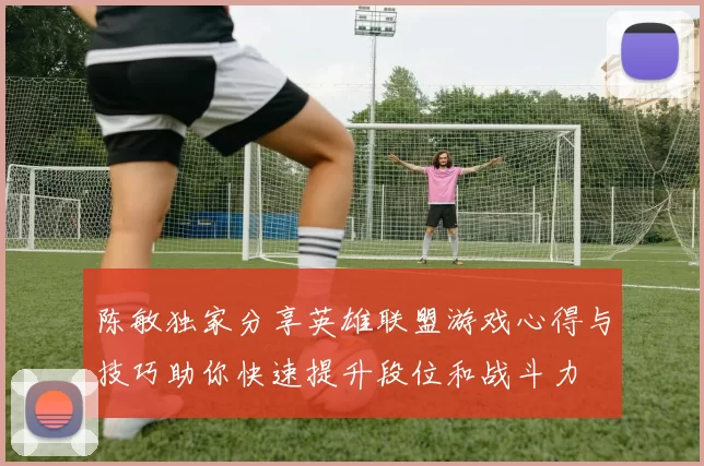 陈敏独家分享英雄联盟游戏心得与技巧助你快速提升段位和战斗力