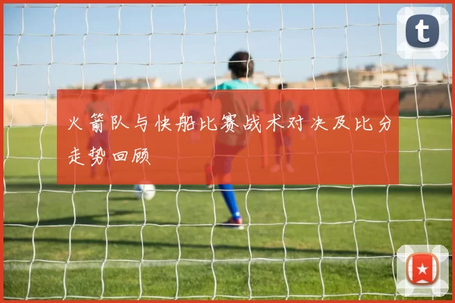 火箭队与快船比赛战术对决及比分走势回顾