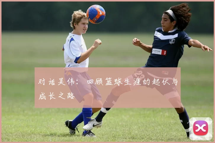 对话吴伟：回顾篮球生涯的起伏与成长之路