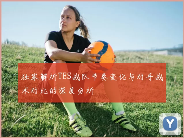 独家解析TES战队节奏变化与对手战术对比的深度分析